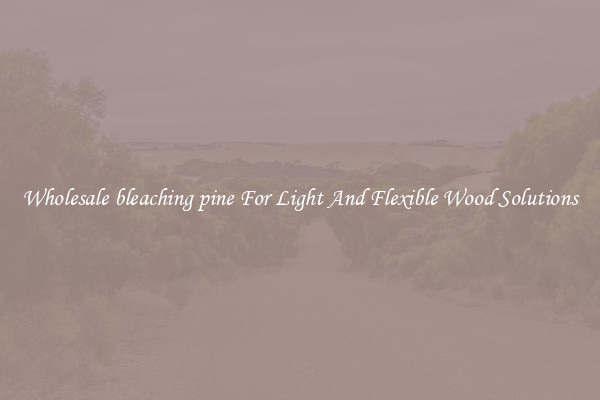 Wholesale bleaching pine For Light And Flexible Wood Solutions