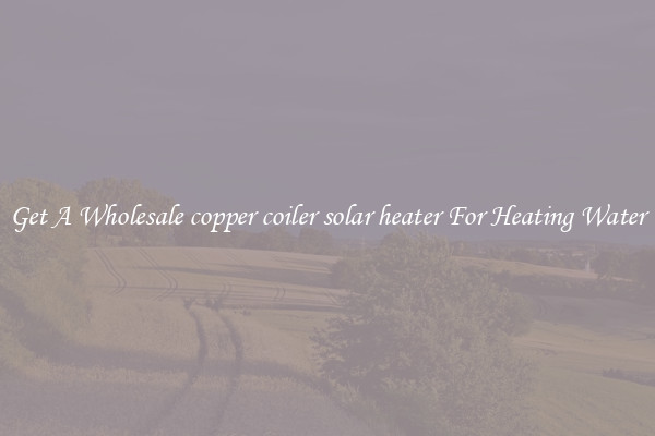Get A Wholesale copper coiler solar heater For Heating Water